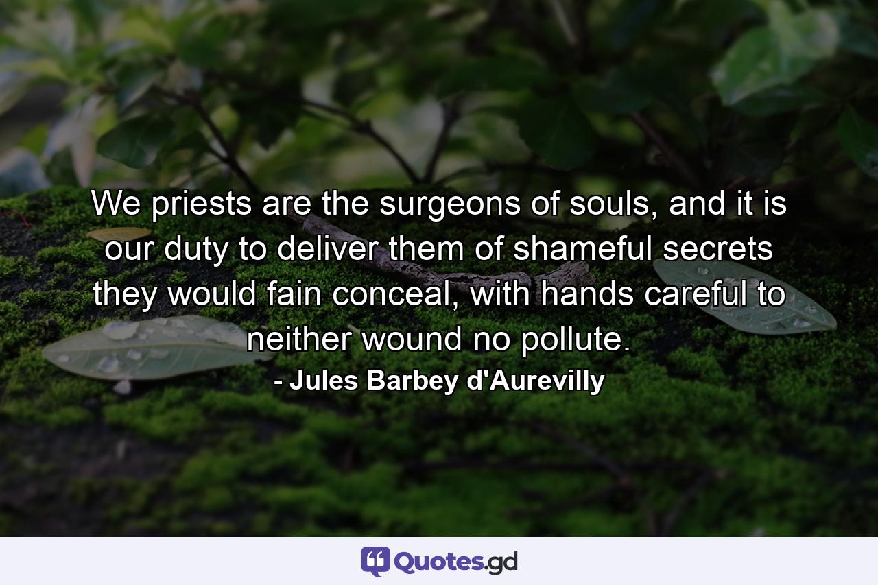 We priests are the surgeons of souls, and it is our duty to deliver them of shameful secrets they would fain conceal, with hands careful to neither wound no pollute. - Quote by Jules Barbey d'Aurevilly