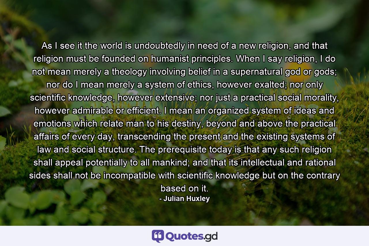 As I see it the world is undoubtedly in need of a new religion, and that religion must be founded on humanist principles. When I say religion, I do not mean merely a theology involving belief in a supernatural god or gods; nor do I mean merely a system of ethics, however exalted; nor only scientific knowledge, however extensive; nor just a practical social morality, however admirable or efficient. I mean an organized system of ideas and emotions which relate man to his destiny, beyond and above the practical affairs of every day, transcending the present and the existing systems of law and social structure. The prerequisite today is that any such religion shall appeal potentially to all mankind; and that its intellectual and rational sides shall not be incompatible with scientific knowledge but on the contrary based on it. - Quote by Julian Huxley