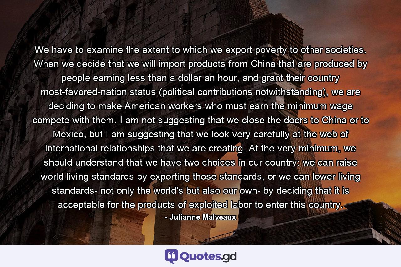 We have to examine the extent to which we export poverty to other societies. When we decide that we will import products from China that are produced by people earning less than a dollar an hour, and grant their country most-favored-nation status (political contributions notwithstanding), we are deciding to make American workers who must earn the minimum wage compete with them. I am not suggesting that we close the doors to China or to Mexico, but I am suggesting that we look very carefully at the web of international relationships that we are creating. At the very minimum, we should understand that we have two choices in our country: we can raise world living standards by exporting those standards, or we can lower living standards- not only the world’s but also our own- by deciding that it is acceptable for the products of exploited labor to enter this country. - Quote by Julianne Malveaux