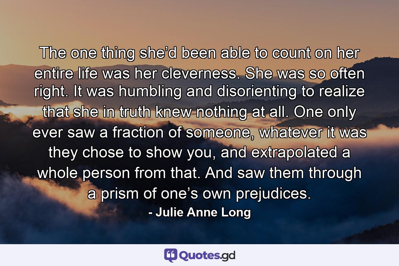 The one thing she’d been able to count on her entire life was her cleverness. She was so often right. It was humbling and disorienting to realize that she in truth knew nothing at all. One only ever saw a fraction of someone, whatever it was they chose to show you, and extrapolated a whole person from that. And saw them through a prism of one’s own prejudices. - Quote by Julie Anne Long