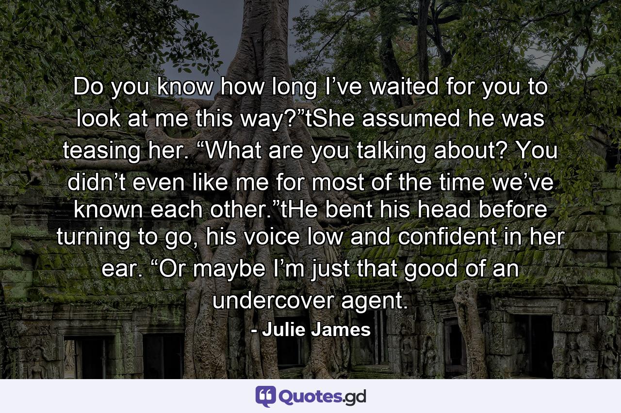 Do you know how long I’ve waited for you to look at me this way?”tShe assumed he was teasing her. “What are you talking about? You didn’t even like me for most of the time we’ve known each other.”tHe bent his head before turning to go, his voice low and confident in her ear. “Or maybe I’m just that good of an undercover agent. - Quote by Julie James