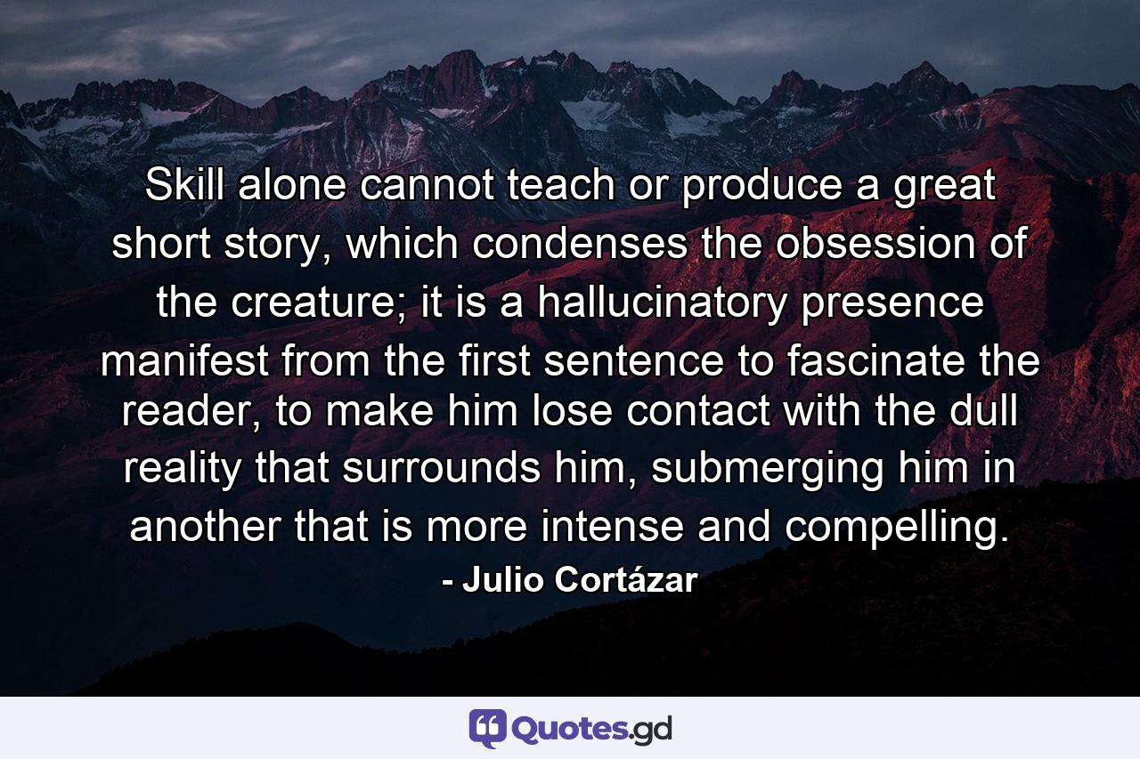 Skill alone cannot teach or produce a great short story, which condenses the obsession of the creature; it is a hallucinatory presence manifest from the first sentence to fascinate the reader, to make him lose contact with the dull reality that surrounds him, submerging him in another that is more intense and compelling. - Quote by Julio Cortázar