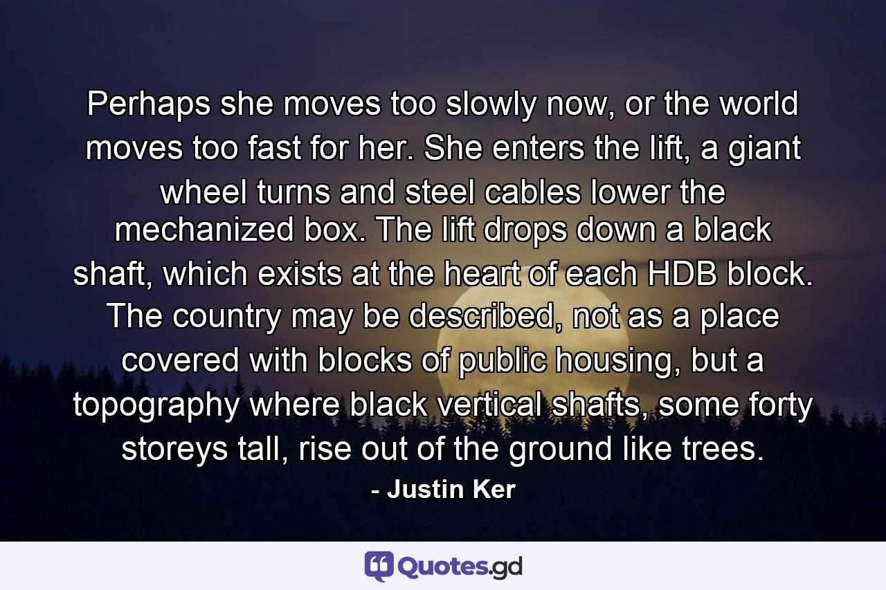 Perhaps she moves too slowly now, or the world moves too fast for her. She enters the lift, a giant wheel turns and steel cables lower the mechanized box. The lift drops down a black shaft, which exists at the heart of each HDB block. The country may be described, not as a place covered with blocks of public housing, but a topography where black vertical shafts, some forty storeys tall, rise out of the ground like trees. - Quote by Justin Ker