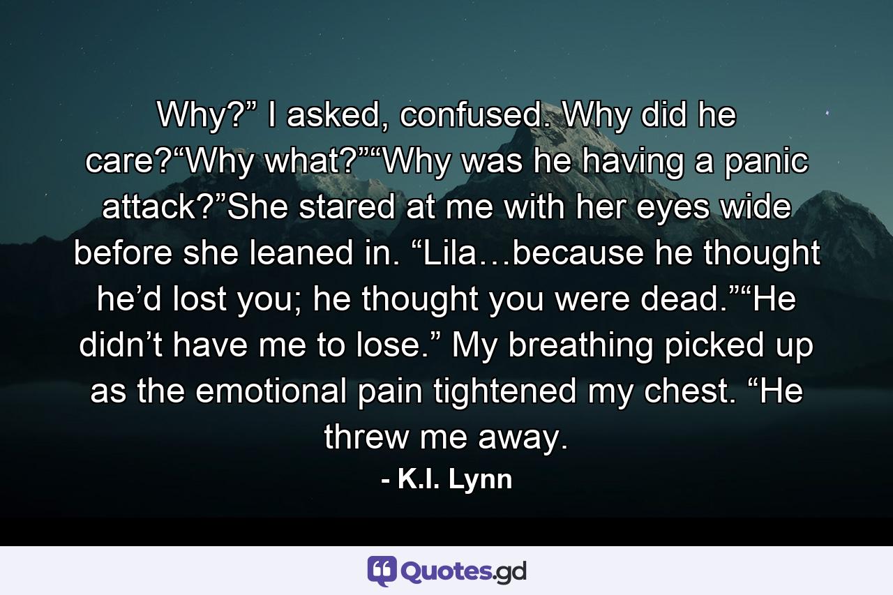 Why?” I asked, confused. Why did he care?“Why what?”“Why was he having a panic attack?”She stared at me with her eyes wide before she leaned in. “Lila…because he thought he’d lost you; he thought you were dead.”“He didn’t have me to lose.” My breathing picked up as the emotional pain tightened my chest. “He threw me away. - Quote by K.I. Lynn