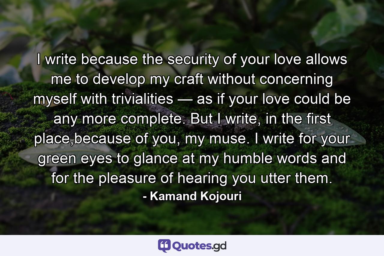 I write because the security of your love allows me to develop my craft without concerning myself with trivialities — as if your love could be any more complete. But I write, in the first place,because of you, my muse. I write for your green eyes to glance at my humble words and for the pleasure of hearing you utter them. - Quote by Kamand Kojouri