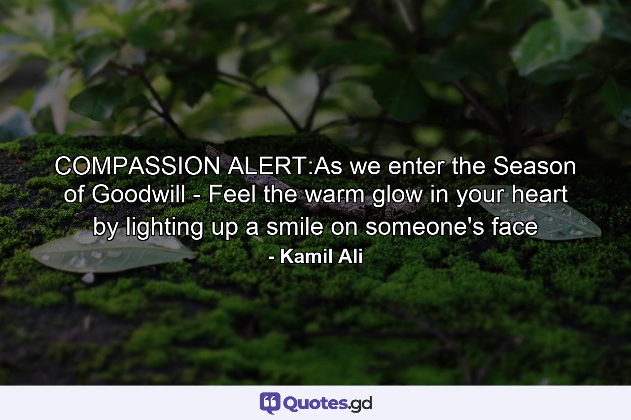 COMPASSION ALERT:As we enter the Season of Goodwill - Feel the warm glow in your heart by lighting up a smile on someone's face - Quote by Kamil Ali