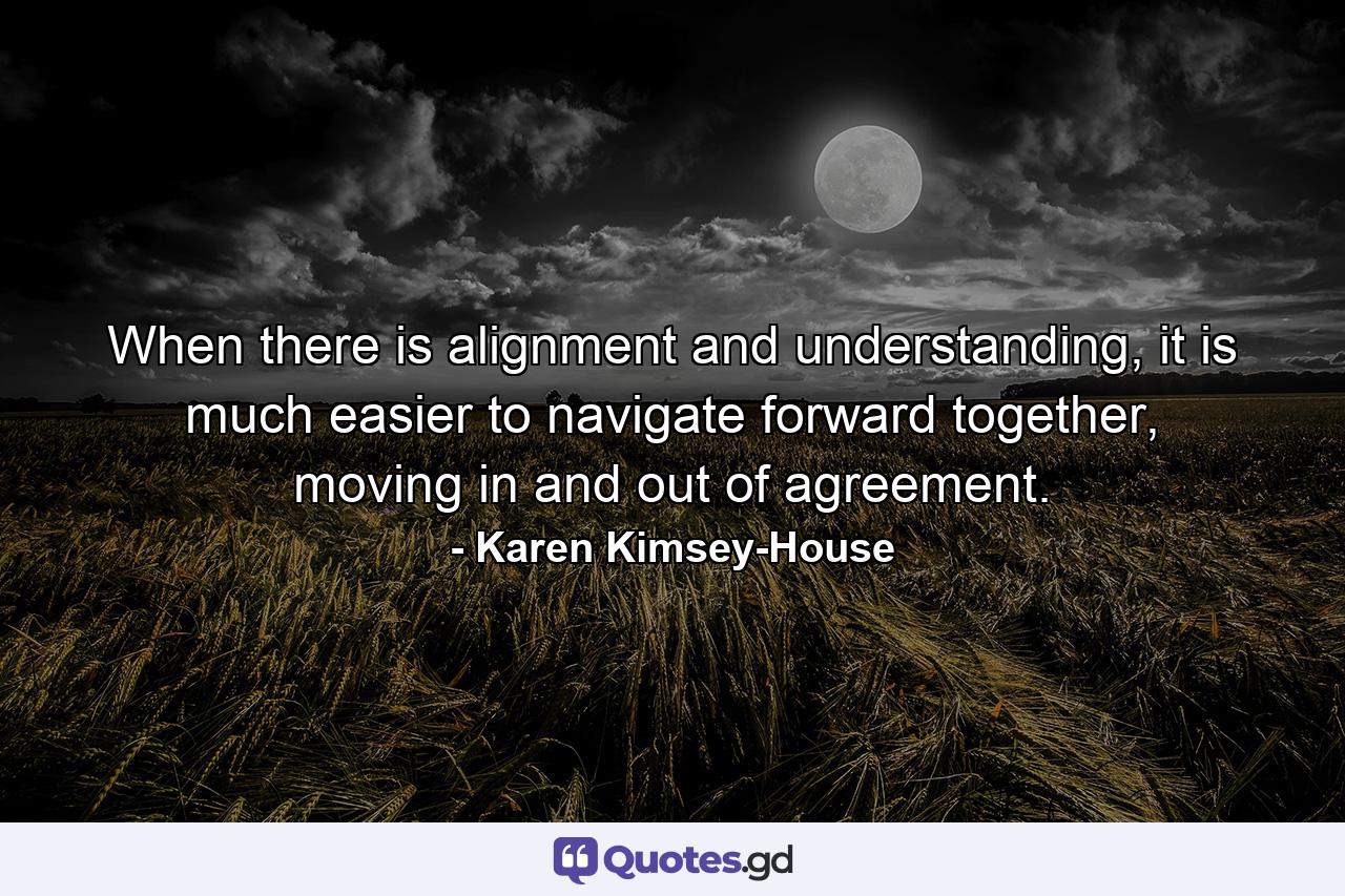 When there is alignment and understanding, it is much easier to navigate forward together, moving in and out of agreement. - Quote by Karen Kimsey-House