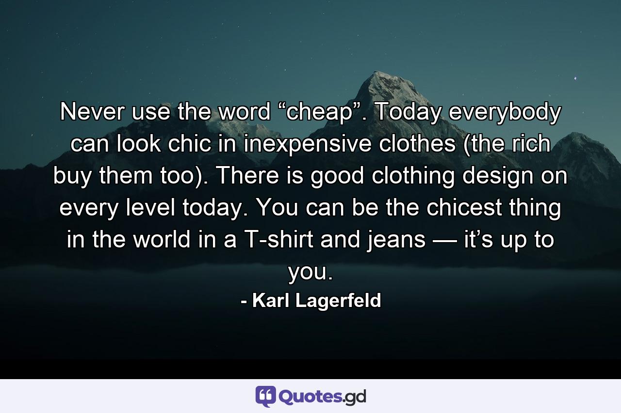 Never use the word “cheap”. Today everybody can look chic in inexpensive clothes (the rich buy them too). There is good clothing design on every level today. You can be the chicest thing in the world in a T-shirt and jeans — it’s up to you. - Quote by Karl Lagerfeld