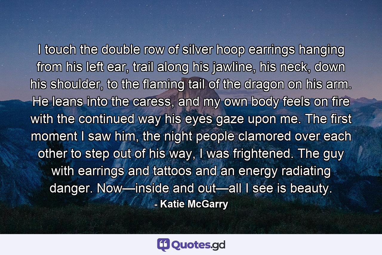 I touch the double row of silver hoop earrings hanging from his left ear, trail along his jawline, his neck, down his shoulder, to the flaming tail of the dragon on his arm. He leans into the caress, and my own body feels on fire with the continued way his eyes gaze upon me. The first moment I saw him, the night people clamored over each other to step out of his way, I was frightened. The guy with earrings and tattoos and an energy radiating danger. Now—inside and out—all I see is beauty. - Quote by Katie McGarry