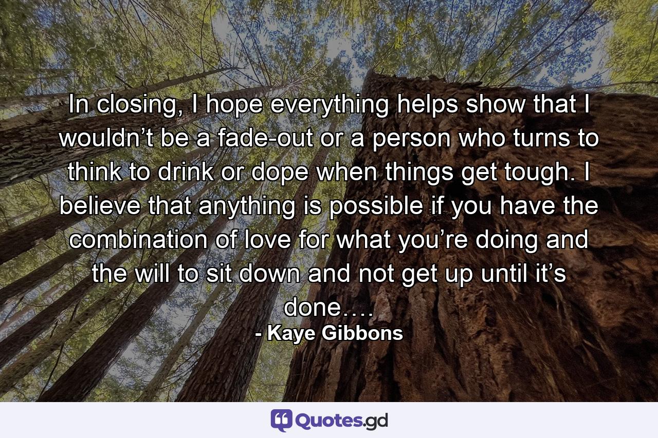 In closing, I hope everything helps show that I wouldn’t be a fade-out or a person who turns to think to drink or dope when things get tough. I believe that anything is possible if you have the combination of love for what you’re doing and the will to sit down and not get up until it’s done…. - Quote by Kaye Gibbons