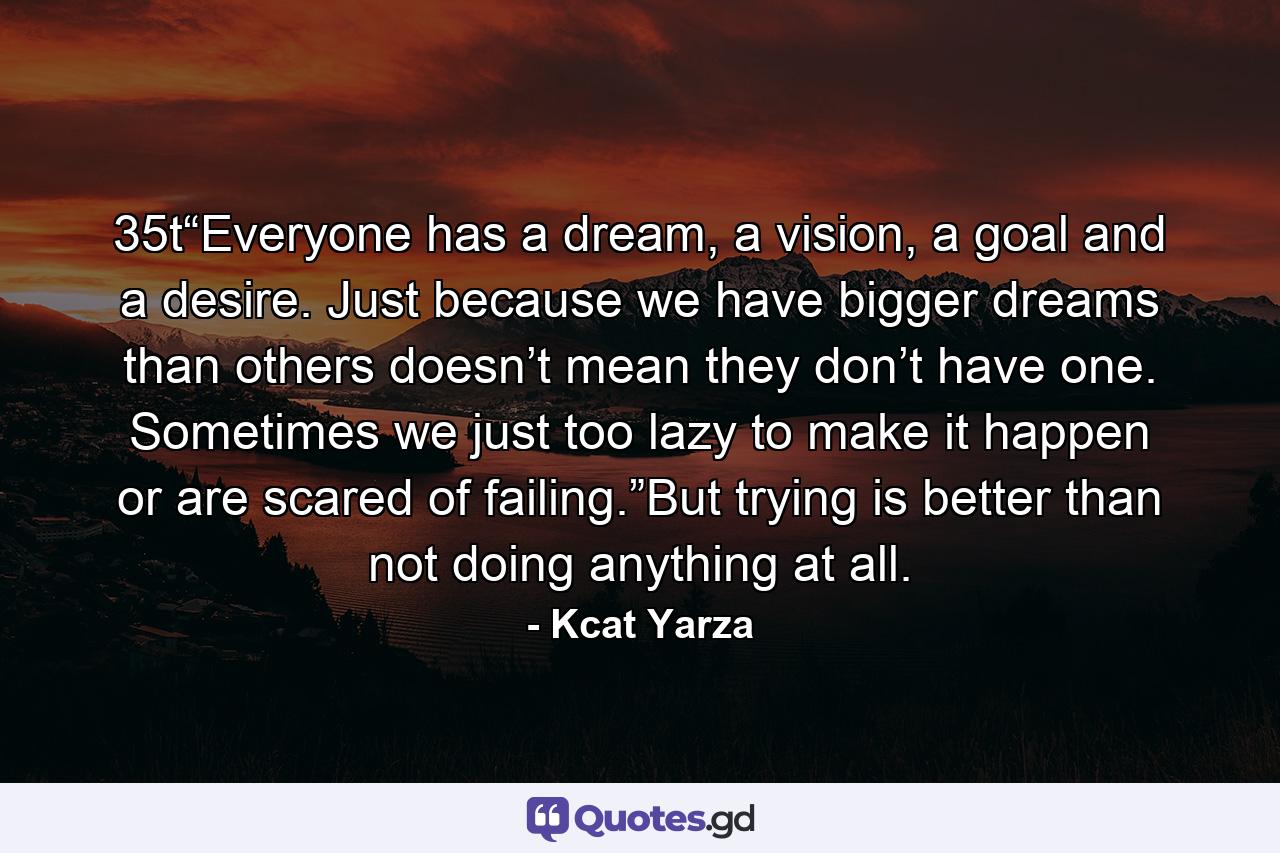 35t“Everyone has a dream, a vision, a goal and a desire. Just because we have bigger dreams than others doesn’t mean they don’t have one. Sometimes we just too lazy to make it happen or are scared of failing.”But trying is better than not doing anything at all. - Quote by Kcat Yarza