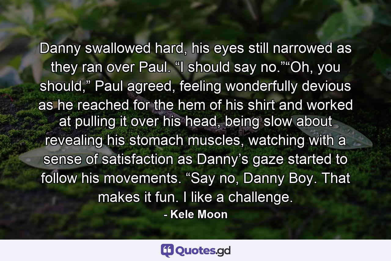 Danny swallowed hard, his eyes still narrowed as they ran over Paul. “I should say no.”“Oh, you should,” Paul agreed, feeling wonderfully devious as he reached for the hem of his shirt and worked at pulling it over his head, being slow about revealing his stomach muscles, watching with a sense of satisfaction as Danny’s gaze started to follow his movements. “Say no, Danny Boy. That makes it fun. I like a challenge. - Quote by Kele Moon