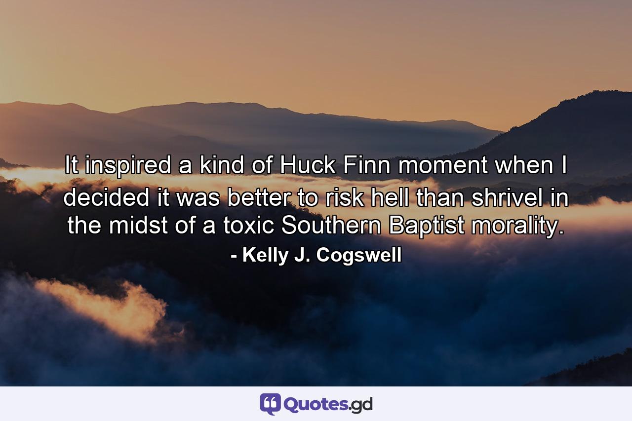 It inspired a kind of Huck Finn moment when I decided it was better to risk hell than shrivel in the midst of a toxic Southern Baptist morality. - Quote by Kelly J. Cogswell