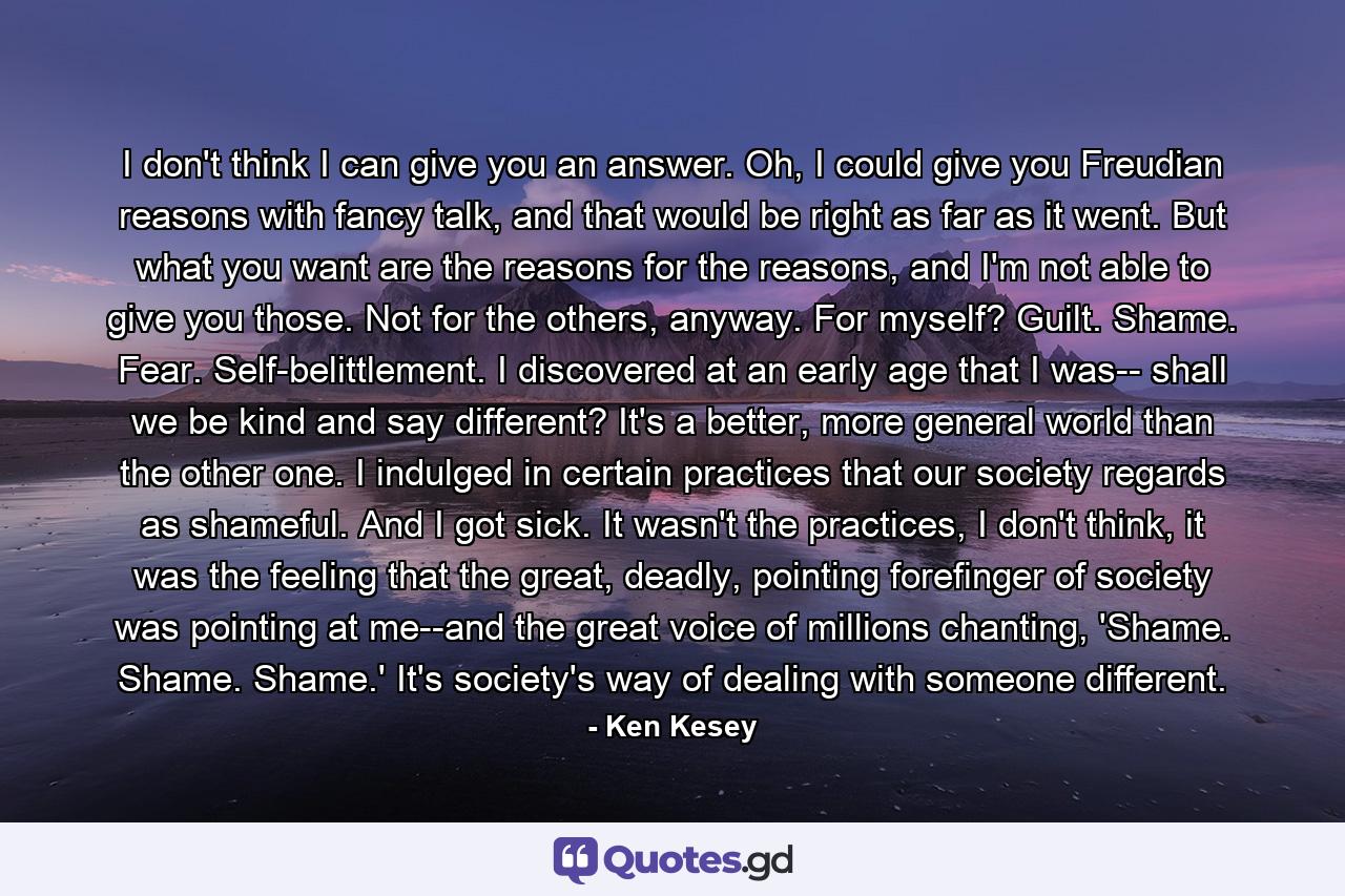 I don't think I can give you an answer. Oh, I could give you Freudian reasons with fancy talk, and that would be right as far as it went. But what you want are the reasons for the reasons, and I'm not able to give you those. Not for the others, anyway. For myself? Guilt. Shame. Fear. Self-belittlement. I discovered at an early age that I was-- shall we be kind and say different? It's a better, more general world than the other one. I indulged in certain practices that our society regards as shameful. And I got sick. It wasn't the practices, I don't think, it was the feeling that the great, deadly, pointing forefinger of society was pointing at me--and the great voice of millions chanting, 'Shame. Shame. Shame.' It's society's way of dealing with someone different. - Quote by Ken Kesey