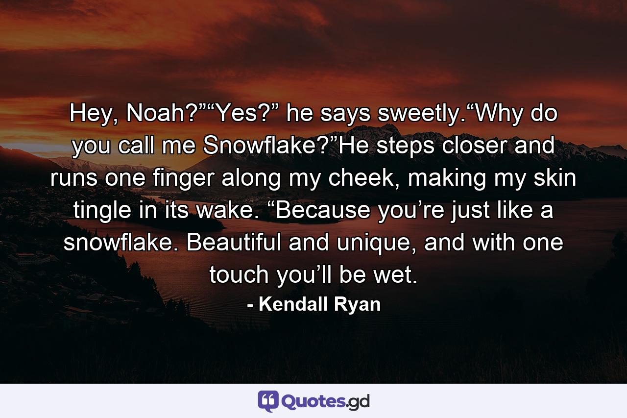 Hey, Noah?”“Yes?” he says sweetly.“Why do you call me Snowflake?”He steps closer and runs one finger along my cheek, making my skin tingle in its wake. “Because you’re just like a snowflake. Beautiful and unique, and with one touch you’ll be wet. - Quote by Kendall Ryan