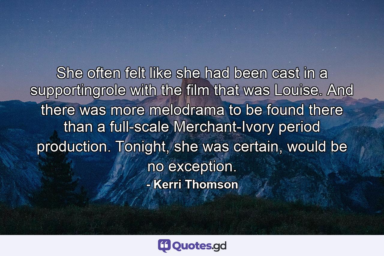 She often felt like she had been cast in a supportingrole with the film that was Louise. And there was more melodrama to be found there than a full-scale Merchant-Ivory period production. Tonight, she was certain, would be no exception. - Quote by Kerri Thomson