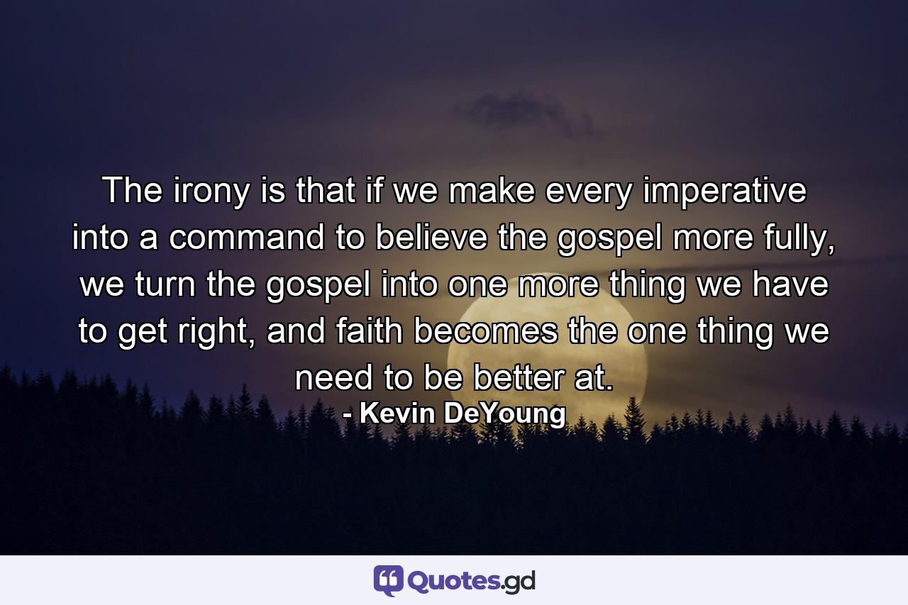 The irony is that if we make every imperative into a command to believe the gospel more fully, we turn the gospel into one more thing we have to get right, and faith becomes the one thing we need to be better at. - Quote by Kevin DeYoung