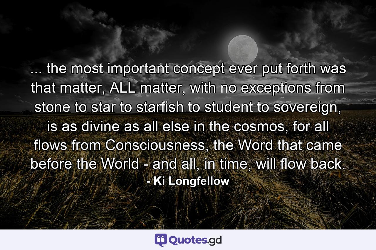 ... the most important concept ever put forth was that matter, ALL matter, with no exceptions from stone to star to starfish to student to sovereign, is as divine as all else in the cosmos, for all flows from Consciousness, the Word that came before the World - and all, in time, will flow back. - Quote by Ki Longfellow