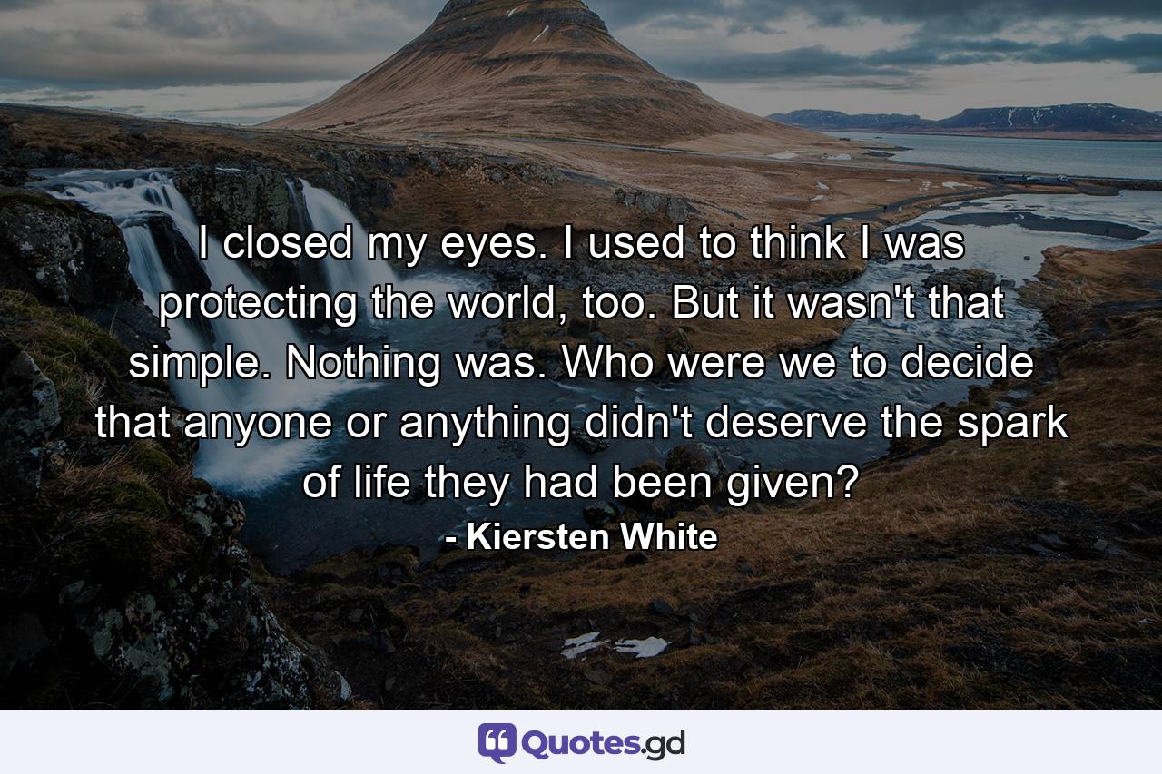 I closed my eyes. I used to think I was protecting the world, too. But it wasn't that simple. Nothing was. Who were we to decide that anyone or anything didn't deserve the spark of life they had been given? - Quote by Kiersten White