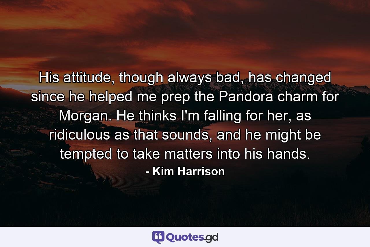 His attitude, though always bad, has changed since he helped me prep the Pandora charm for Morgan. He thinks I'm falling for her, as ridiculous as that sounds, and he might be tempted to take matters into his hands. - Quote by Kim Harrison