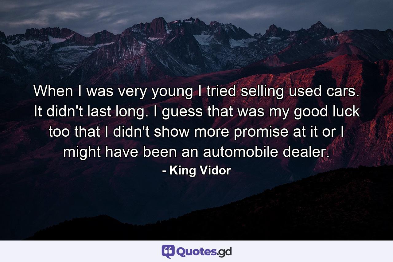 When I was very young  I tried selling used cars. It didn't last long. I guess that was my good luck too  that I didn't show more promise at it  or I might have been an automobile dealer. - Quote by King Vidor