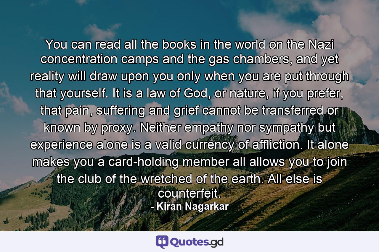 You can read all the books in the world on the Nazi concentration camps and the gas chambers, and yet reality will draw upon you only when you are put through that yourself. It is a law of God, or nature, if you prefer, that pain, suffering and grief cannot be transferred or known by proxy. Neither empathy nor sympathy but experience alone is a valid currency of affliction. It alone makes you a card-holding member all allows you to join the club of the wretched of the earth. All else is counterfeit. - Quote by Kiran Nagarkar