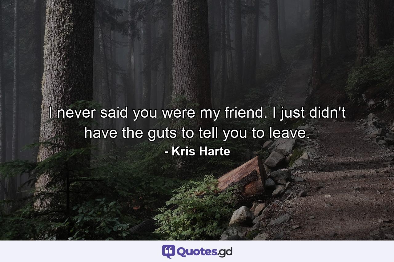 I never said you were my friend. I just didn't have the guts to tell you to leave. - Quote by Kris Harte