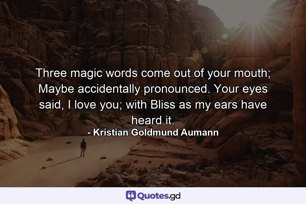 Three magic words come out of your mouth; Maybe accidentally pronounced. Your eyes said, I love you; with Bliss as my ears have heard it. - Quote by Kristian Goldmund Aumann