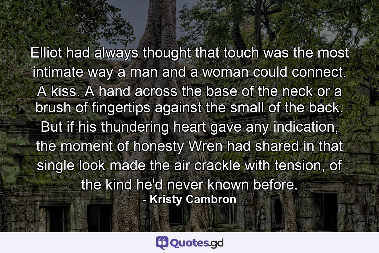 Elliot had always thought that touch was the most intimate way a man and a woman could connect. A kiss. A hand across the base of the neck or a brush of fingertips against the small of the back. But if his thundering heart gave any indication, the moment of honesty Wren had shared in that single look made the air crackle with tension, of the kind he'd never known before. - Quote by Kristy Cambron