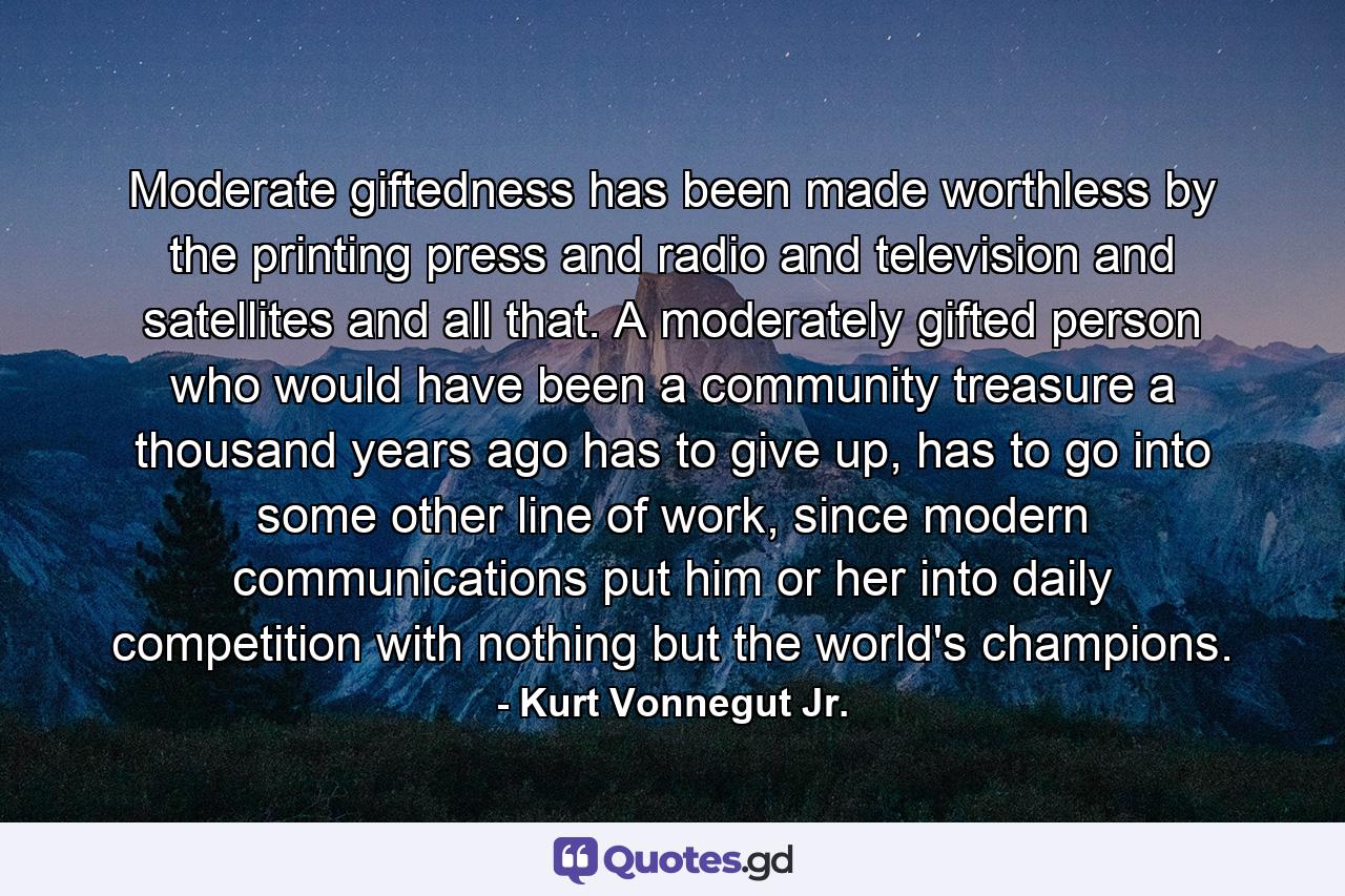 Moderate giftedness has been made worthless by the printing press and radio and television and satellites and all that. A moderately gifted person who would have been a community treasure a thousand years ago has to give up, has to go into some other line of work, since modern communications put him or her into daily competition with nothing but the world's champions. - Quote by Kurt Vonnegut Jr.