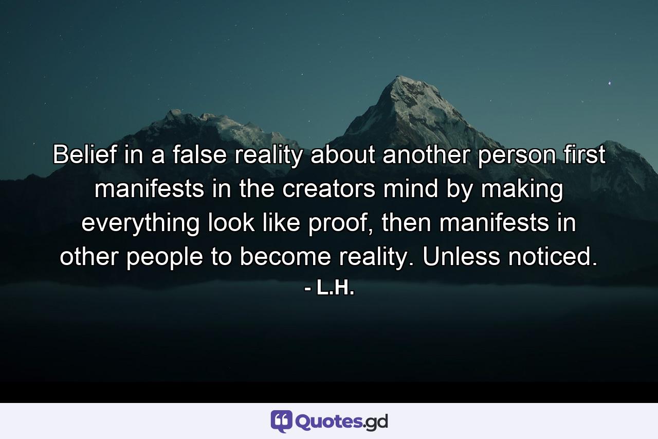 Belief in a false reality about another person first manifests in the creators mind by making everything look like proof, then manifests in other people to become reality. Unless noticed. - Quote by L.H.