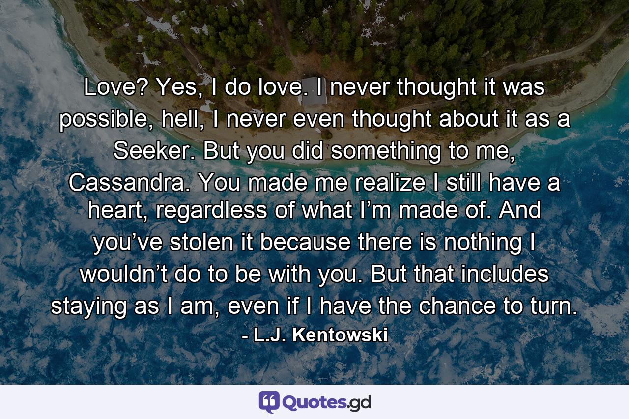 Love? Yes, I do love. I never thought it was possible, hell, I never even thought about it as a Seeker. But you did something to me, Cassandra. You made me realize I still have a heart, regardless of what I’m made of. And you’ve stolen it because there is nothing I wouldn’t do to be with you. But that includes staying as I am, even if I have the chance to turn. - Quote by L.J. Kentowski