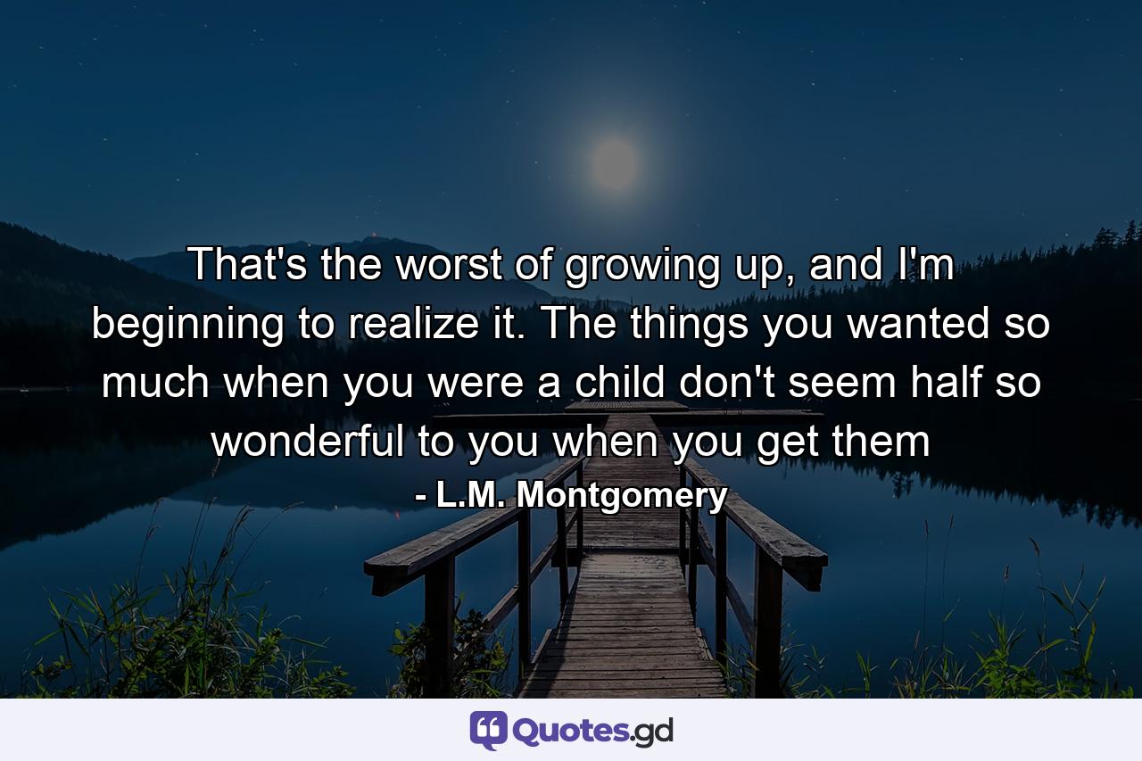 That's the worst of growing up, and I'm beginning to realize it. The things you wanted so much when you were a child don't seem half so wonderful to you when you get them - Quote by L.M. Montgomery