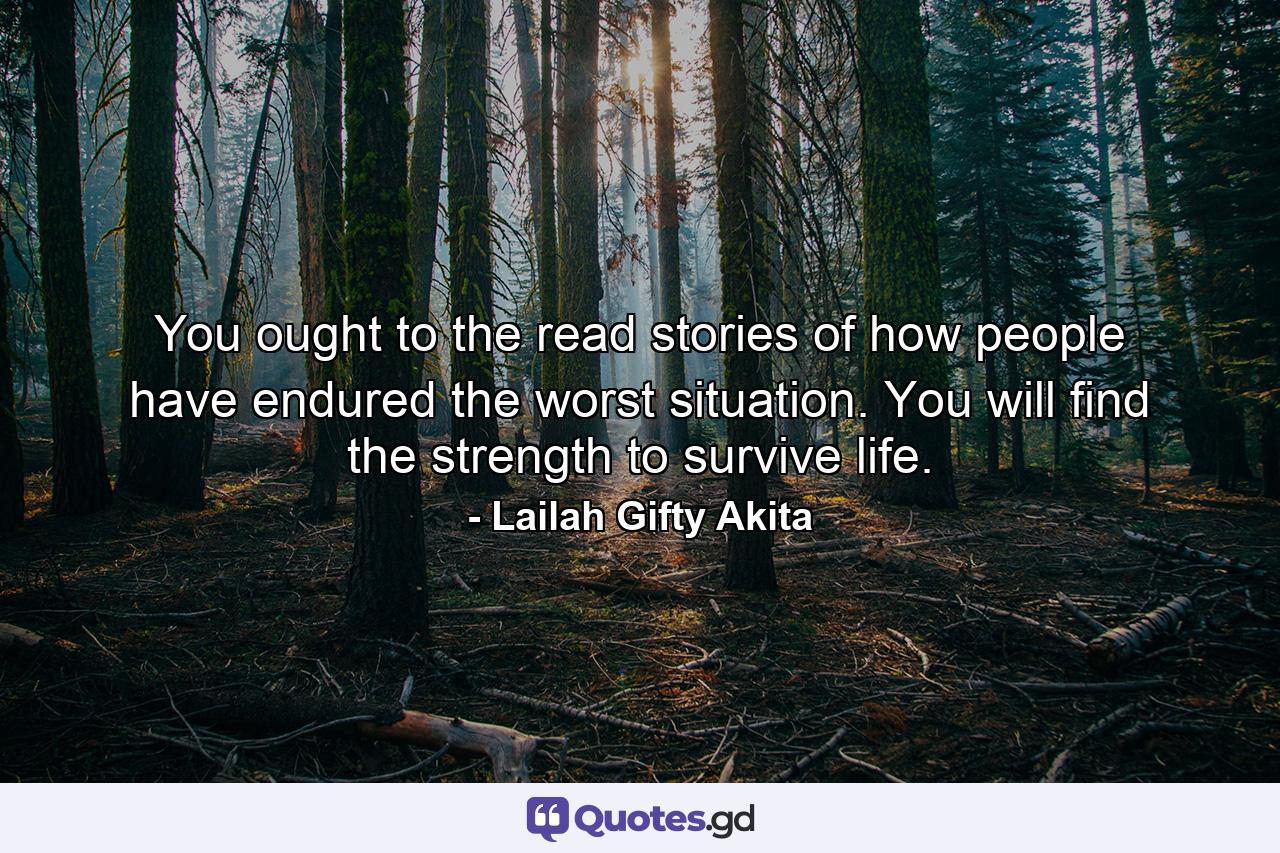 You ought to the read stories of how people have endured the worst situation. You will find the strength to survive life. - Quote by Lailah Gifty Akita