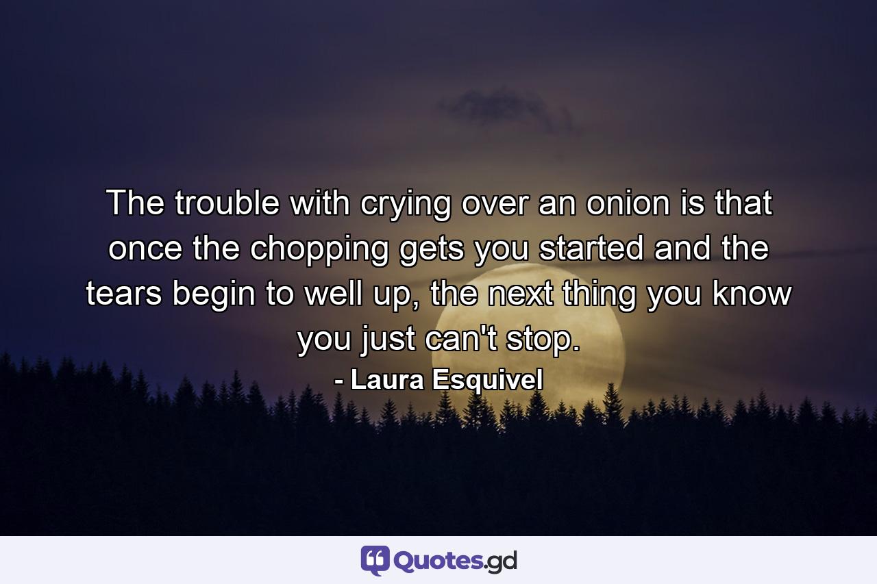 The trouble with crying over an onion is that once the chopping gets you started and the tears begin to well up, the next thing you know you just can't stop. - Quote by Laura Esquivel