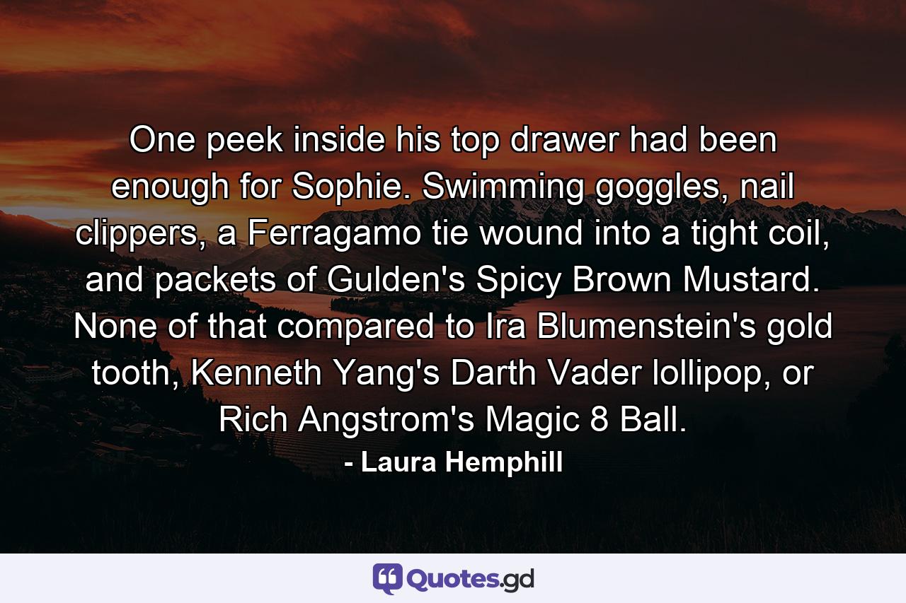 One peek inside his top drawer had been enough for Sophie. Swimming goggles, nail clippers, a Ferragamo tie wound into a tight coil, and packets of Gulden's Spicy Brown Mustard. None of that compared to Ira Blumenstein's gold tooth, Kenneth Yang's Darth Vader lollipop, or Rich Angstrom's Magic 8 Ball. - Quote by Laura Hemphill