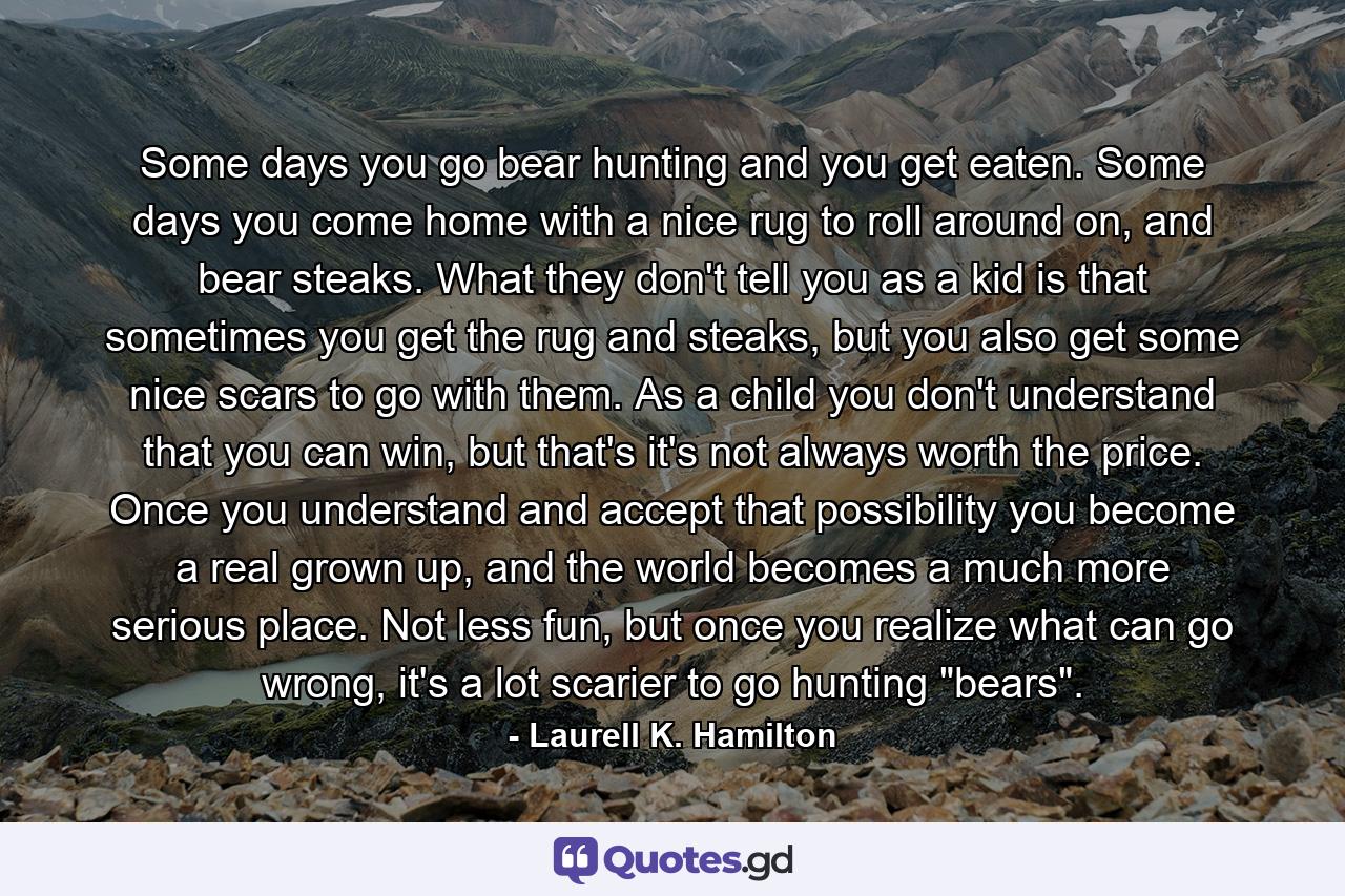 Some days you go bear hunting and you get eaten. Some days you come home with a nice rug to roll around on, and bear steaks. What they don't tell you as a kid is that sometimes you get the rug and steaks, but you also get some nice scars to go with them. As a child you don't understand that you can win, but that's it's not always worth the price. Once you understand and accept that possibility you become a real grown up, and the world becomes a much more serious place. Not less fun, but once you realize what can go wrong, it's a lot scarier to go hunting 