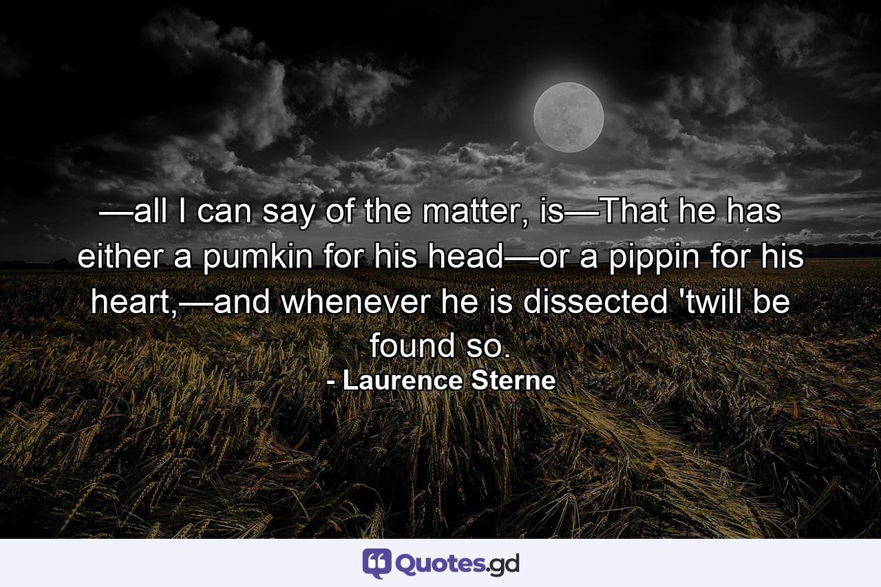 —all I can say of the matter, is—That he has either a pumkin for his head—or a pippin for his heart,—and whenever he is dissected 'twill be found so. - Quote by Laurence Sterne