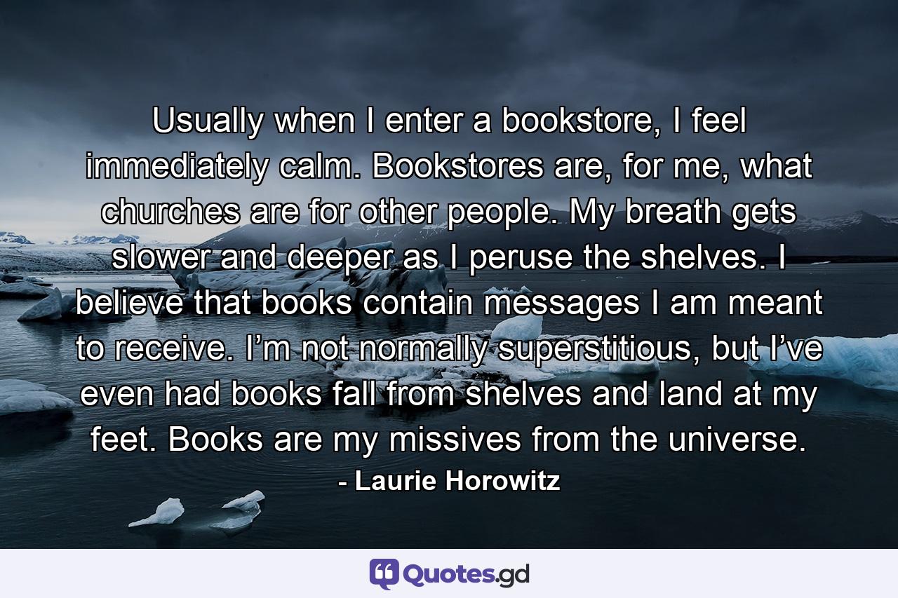 Usually when I enter a bookstore, I feel immediately calm. Bookstores are, for me, what churches are for other people. My breath gets slower and deeper as I peruse the shelves. I believe that books contain messages I am meant to receive. I’m not normally superstitious, but I’ve even had books fall from shelves and land at my feet. Books are my missives from the universe. - Quote by Laurie Horowitz