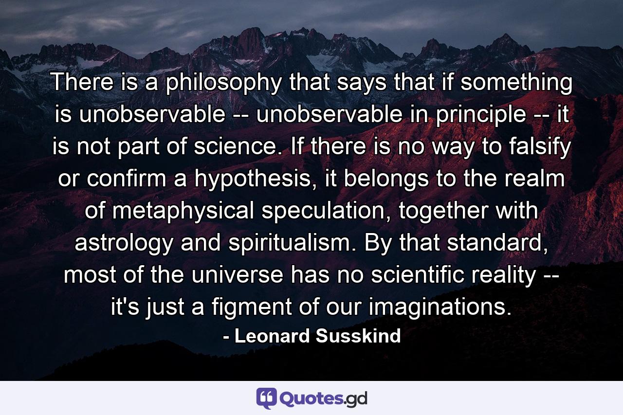 There is a philosophy that says that if something is unobservable -- unobservable in principle -- it is not part of science. If there is no way to falsify or confirm a hypothesis, it belongs to the realm of metaphysical speculation, together with astrology and spiritualism. By that standard, most of the universe has no scientific reality -- it's just a figment of our imaginations. - Quote by Leonard Susskind