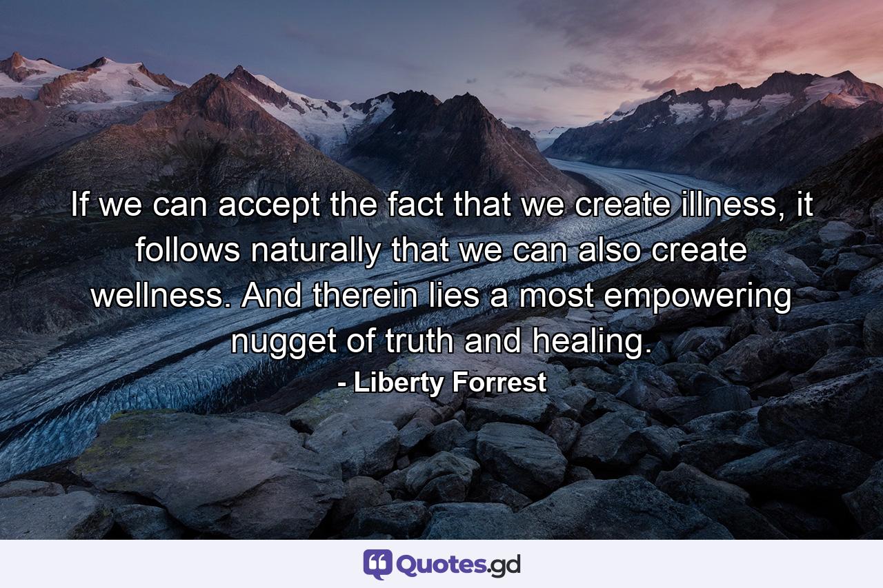 If we can accept the fact that we create illness, it follows naturally that we can also create wellness. And therein lies a most empowering nugget of truth and healing. - Quote by Liberty Forrest