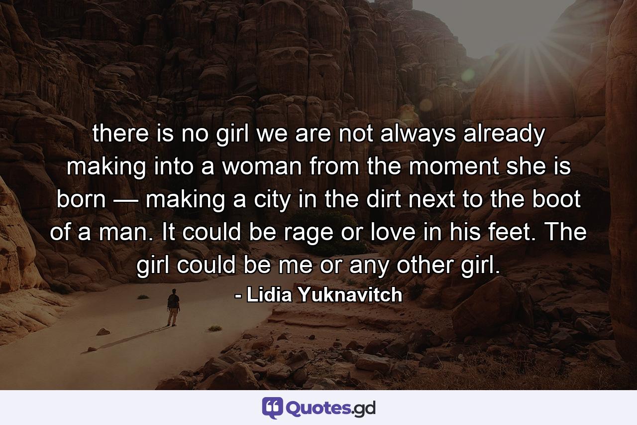 there is no girl we are not always already making into a woman from the moment she is born — making a city in the dirt next to the boot of a man. It could be rage or love in his feet. The girl could be me or any other girl. - Quote by Lidia Yuknavitch