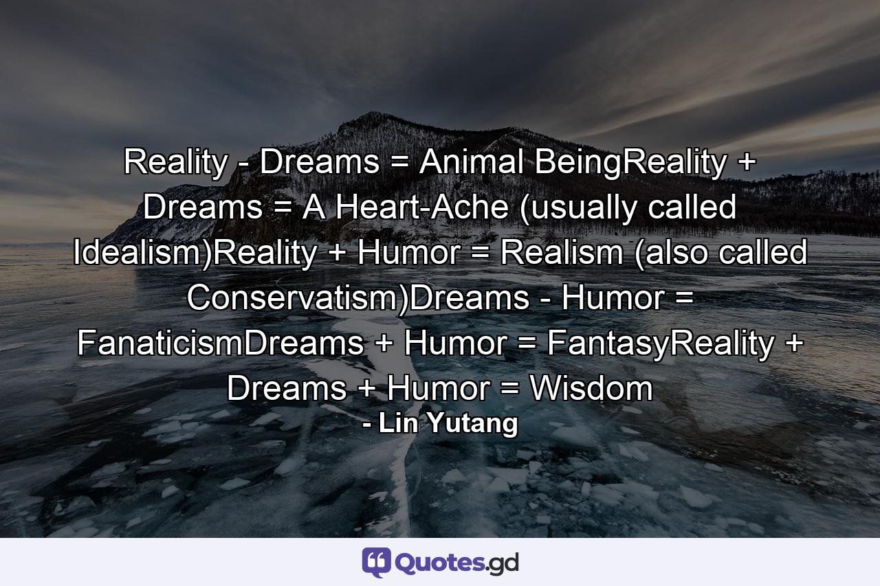 Reality - Dreams = Animal BeingReality + Dreams = A Heart-Ache (usually called Idealism)Reality + Humor = Realism (also called Conservatism)Dreams - Humor = FanaticismDreams + Humor = FantasyReality + Dreams + Humor = Wisdom - Quote by Lin Yutang