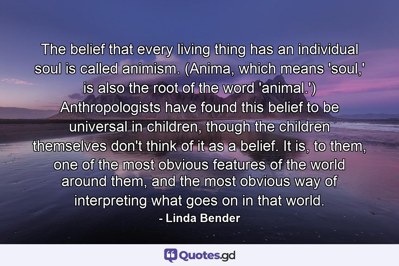 The belief that every living thing has an individual soul is called animism. (Anima, which means 'soul,' is also the root of the word 'animal.') Anthropologists have found this belief to be universal in children, though the children themselves don't think of it as a belief. It is, to them, one of the most obvious features of the world around them, and the most obvious way of interpreting what goes on in that world. - Quote by Linda Bender