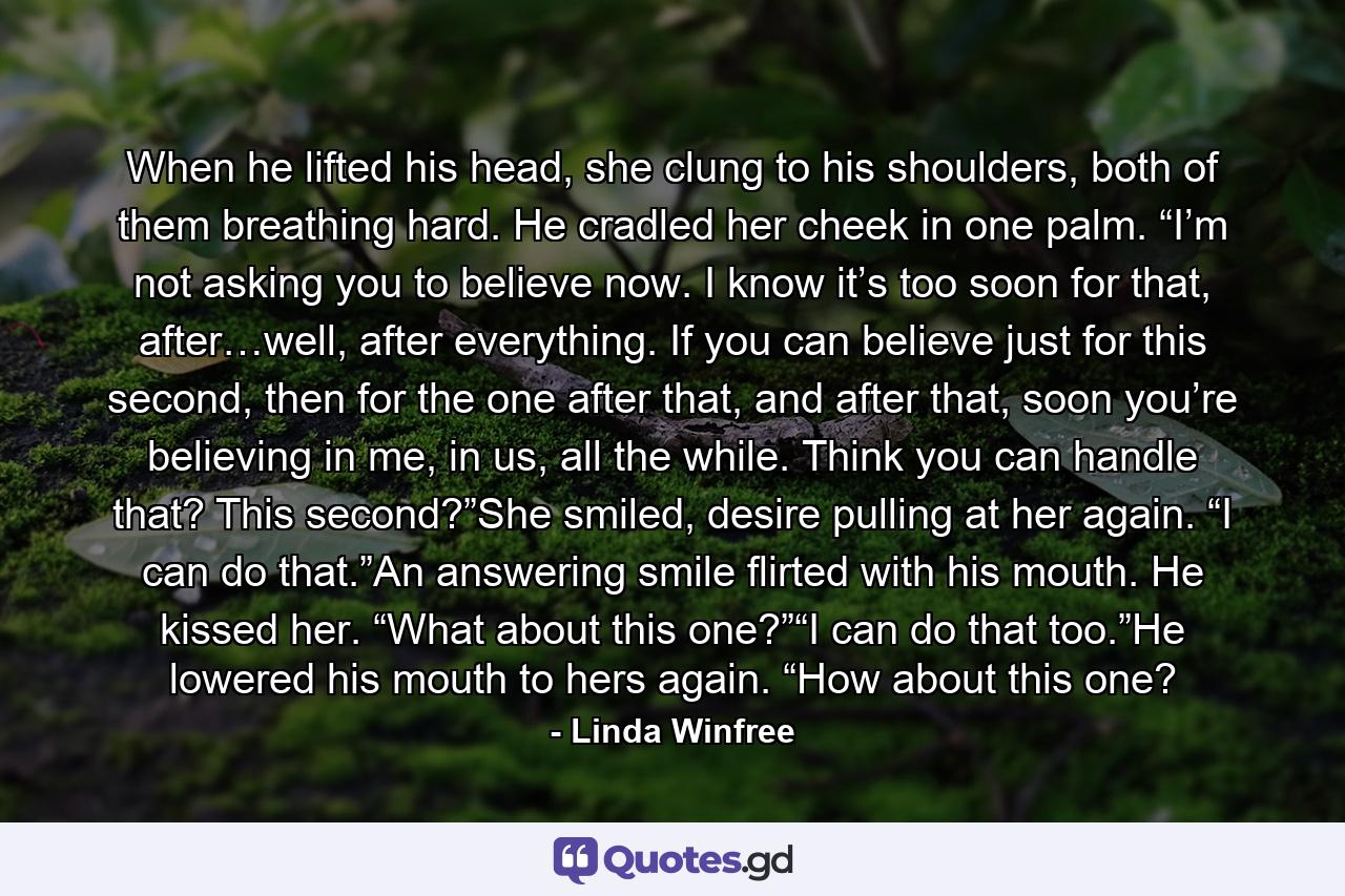 When he lifted his head, she clung to his shoulders, both of them breathing hard. He cradled her cheek in one palm. “I’m not asking you to believe now. I know it’s too soon for that, after…well, after everything. If you can believe just for this second, then for the one after that, and after that, soon you’re believing in me, in us, all the while. Think you can handle that? This second?”She smiled, desire pulling at her again. “I can do that.”An answering smile flirted with his mouth. He kissed her. “What about this one?”“I can do that too.”He lowered his mouth to hers again. “How about this one? - Quote by Linda Winfree