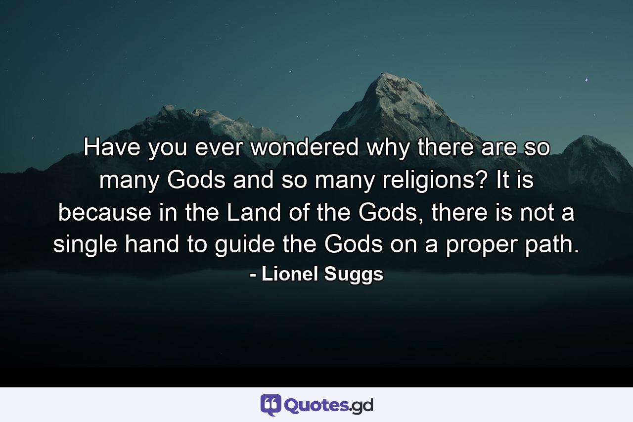 Have you ever wondered why there are so many Gods and so many religions? It is because in the Land of the Gods, there is not a single hand to guide the Gods on a proper path. - Quote by Lionel Suggs