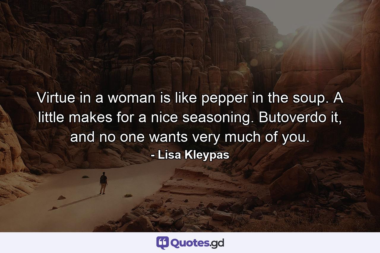 Virtue in a woman is like pepper in the soup. A little makes for a nice seasoning. Butoverdo it, and no one wants very much of you. - Quote by Lisa Kleypas