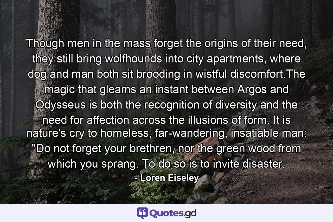 Though men in the mass forget the origins of their need, they still bring wolfhounds into city apartments, where dog and man both sit brooding in wistful discomfort.The magic that gleams an instant between Argos and Odysseus is both the recognition of diversity and the need for affection across the illusions of form. It is nature's cry to homeless, far-wandering, insatiable man: 