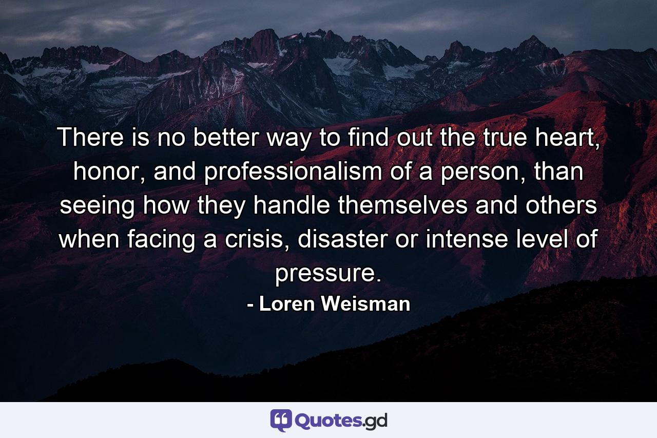 There is no better way to find out the true heart, honor, and professionalism of a person, than seeing how they handle themselves and others when facing a crisis, disaster or intense level of pressure. - Quote by Loren Weisman