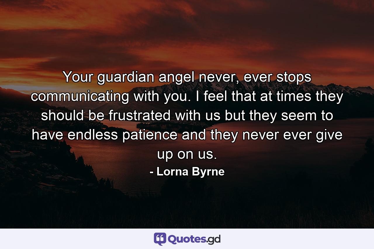 Your guardian angel never, ever stops communicating with you.  I feel that at times they should be frustrated with us but they seem to have endless patience and they never ever give up on us. - Quote by Lorna Byrne